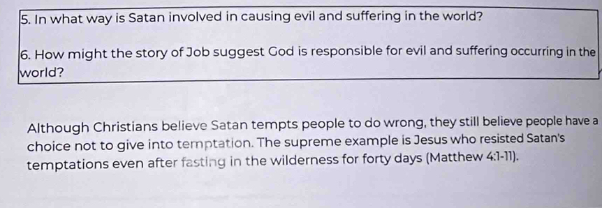 In what way is Satan involved in causing evil and suffering in the world? 
6. How might the story of Job suggest God is responsible for evil and suffering occurring in the 
world? 
Although Christians believe Satan tempts people to do wrong, they still believe people have a 
choice not to give into temptation. The supreme example is Jesus who resisted Satan's 
temptations even after fasting in the wilderness for forty days (Matthew 4:1-11).