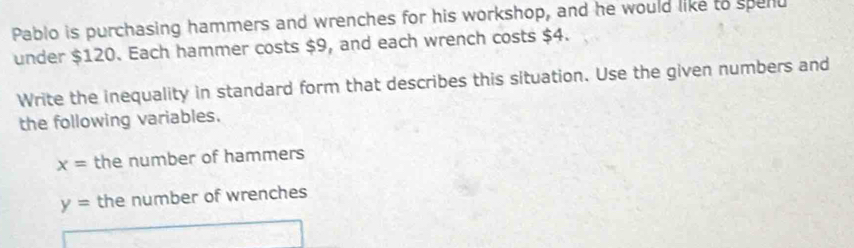 Pablo is purchasing hammers and wrenches for his workshop, and he would like to spend 
under $120. Each hammer costs $9, and each wrench costs $4. 
Write the inequality in standard form that describes this situation. Use the given numbers and 
the following variables.
x= the number of hammers
y= the number of wrenches