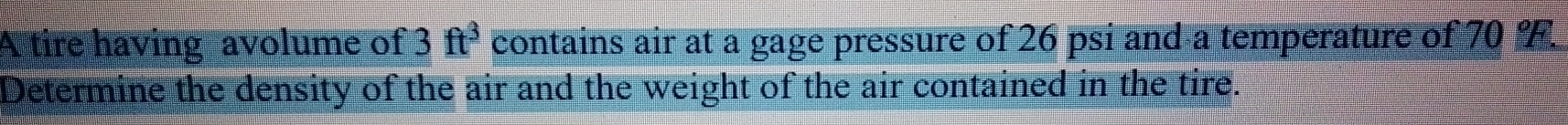 A tire having avolume of 3 contains air at a gage pressure of 26 psi and a temperature of 70 F. ft^3
Determine the density of the air and the weight of the air contained in the tire.
