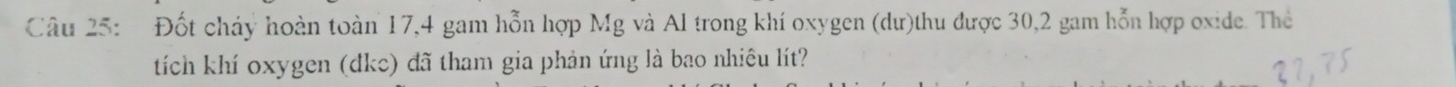 Đốt cháy hoàn toàn 17,4 gam hỗn hợp Mg và Al trong khí oxygen (dư)thu được 30, 2 gam hỗn hợp oxide. Thể 
tích khí oxygen (dkc) đã tham gia phản ứng là bao nhiêu lít?