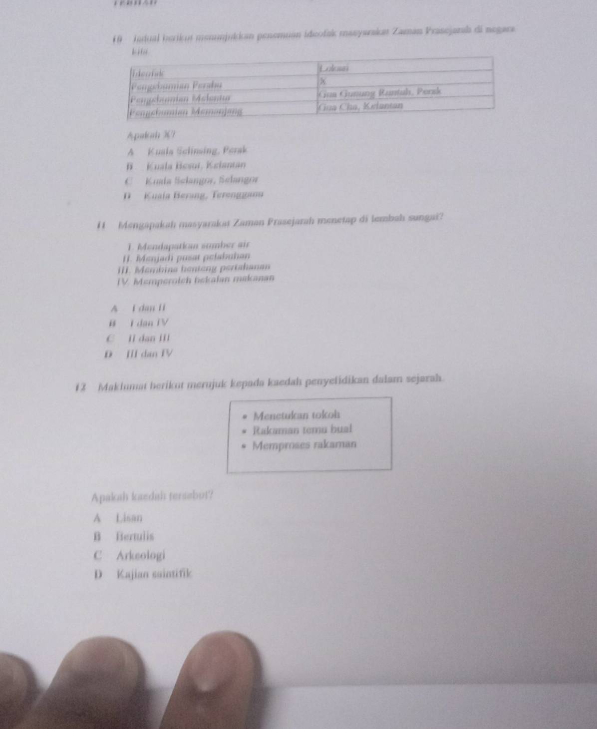 Jadual herikut menunjukkan penemuan ideofak masyarakas Zaman Prasejaras di negara
Apakah 3?
A Kusla Sclinsing, Perak
B Kuala Bssui, Kslantan
C Kuala Selangor, Selangor
Kuala Berang, Terenggan
H Mengapakah masyarakai Zaman Prasejarah menetap di lembah sungai?
1. Mendapatian sumber air
H. Menjadi pusat pelabuhan
III. Membina henteng pertahana
IV Memperoich bekalm makanan
A i dan ii
B I dan TV
C ll dan Ill
D III dan IV
12 Maklumat berikut merujuk kepada kaedah penyelidikan dalam sejarah.
Menetukan tokoh
Rakaman temu hual
Memproses rakaman
Apakah kaedah tersabut?
A Lisan
B Bertulis
C Arkeologi
D Kajian saintifik