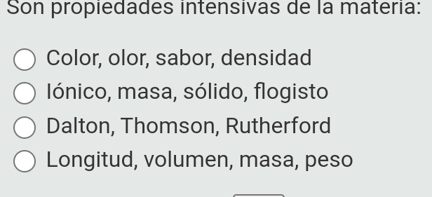 Son propiedades intensivas de la materia:
Color, olor, sabor, densidad
Iónico, masa, sólido, flogisto
Dalton, Thomson, Rutherford
Longitud, volumen, masa, peso