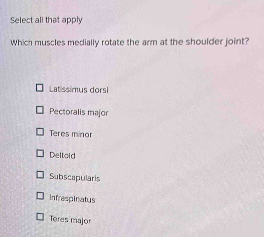 Select all that apply
Which muscles medially rotate the arm at the shoulder joint?
Latissimus dorsi
Pectoralis major
Teres minor
Deltoid
Subscapularis
Infraspinatus
Teres major