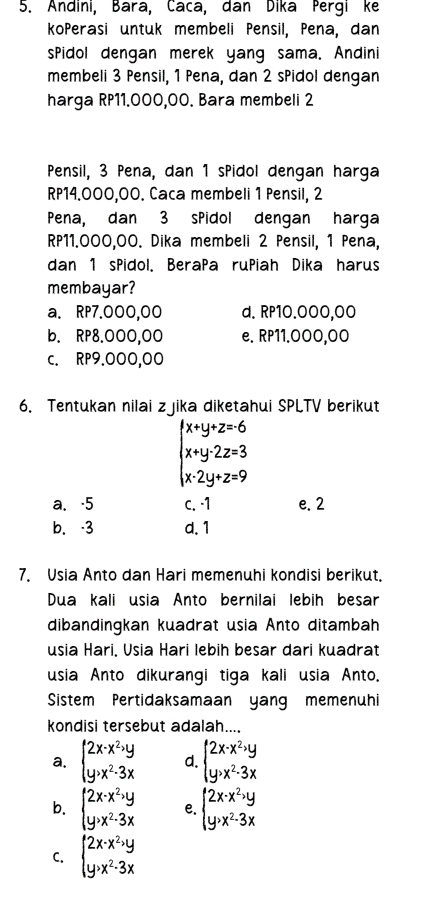 Andini, Bara, Caca, dan Dika Pergi ke
koPerasi untuk membeli Pensil, Pena, dan
sPidol dengan merek yang sama. Andini
membeli 3 Pensil, 1 Pena, dan 2 sPidol dengan
harga RP11.000,00. Bara membeli 2
Pensil, 3 Pena, dan 1 sPidol dengan harga
RP14.000,00. Caca membeli 1 Pensil, 2
Pena, dan 3 sPidol dengan harga
RP11.000,00. Dika membeli 2 Pensil, 1 Pena,
dan 1 sPidol. BeraPa ruPiah Dika harus
membayar?
a. RP7.000,00 d. RP10.000,00
b. RP8.000,00 e. RP11.000,00
c. RP9.000,00
6. Tentukan nilai zjika diketahui SPLTV berikut
beginarrayl x+y+z=6 x+y-2z=3 x-2y+z=9endarray.
a、 -5 c. -1 e. 2
b. -3 d.1
7. Usia Anto dan Hari memenuhi kondisi berikut.
Dua kali usia Anto bernilai lebih besar
dibandingkan kuadrat usia Anto ditambah
usia Hari, Usia Hari lebih besar dari kuadrat
usia Anto dikurangi tiga kali usia Anto.
Sistem Pertidaksamaan yang memenuhi
kondisi tersebut adalah....
a. beginarrayl 2x-x^2,y y>x^2-3xendarray. d. beginarrayl 2x· x^2,y y· x^2-3xendarray.
b. beginarrayl 2x-x^2,y y,x^2-3xendarray. e. beginarrayl 2x-x^2,y y>x^2-3xendarray.
C. beginarrayl 2x-x^2,y y,x^2-3xendarray.