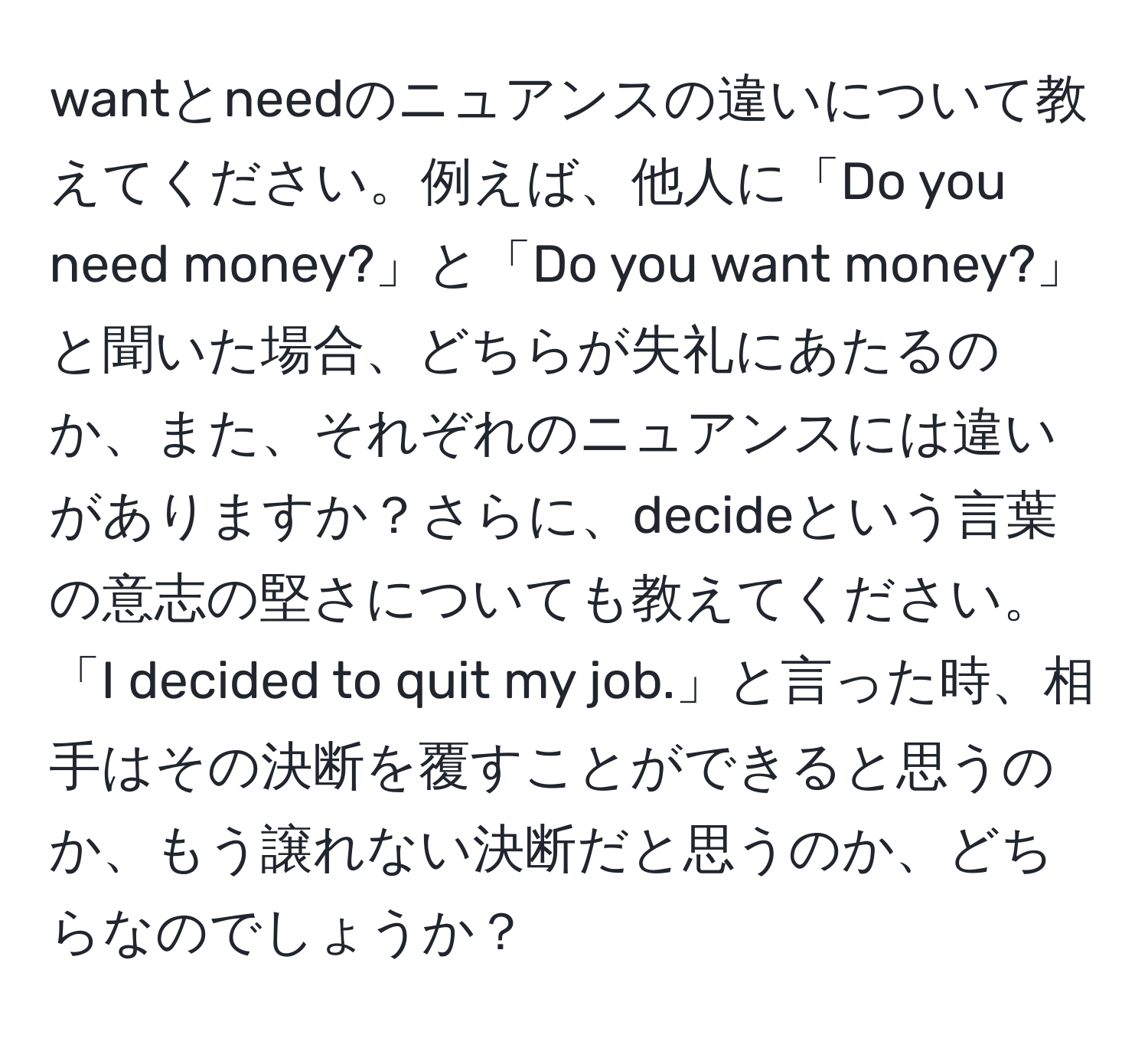 wantとneedのニュアンスの違いについて教えてください。例えば、他人に「Do you need money?」と「Do you want money?」と聞いた場合、どちらが失礼にあたるのか、また、それぞれのニュアンスには違いがありますか？さらに、decideという言葉の意志の堅さについても教えてください。「I decided to quit my job.」と言った時、相手はその決断を覆すことができると思うのか、もう譲れない決断だと思うのか、どちらなのでしょうか？