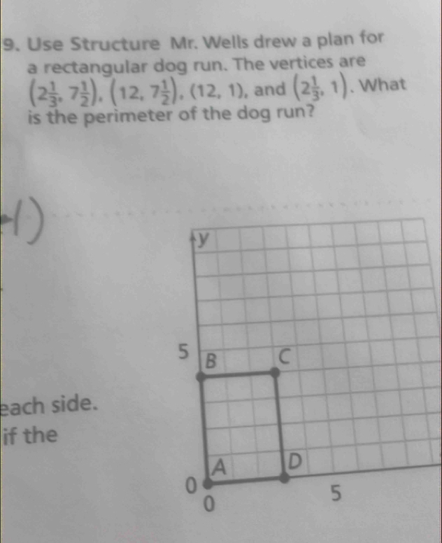 Use Structure Mr. Wells drew a plan for 
a rectangular dog run. The vertices are
(2 1/3 ,7 1/2 ), (12,7 1/2 ), (12,1) , and (2 1/3 ,1). What 
is the perimeter of the dog run? 
each side. 
if the