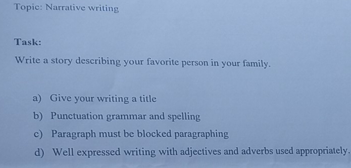 Topic: Narrative writing 
Task: 
Write a story describing your favorite person in your family. 
a) Give your writing a title 
b) Punctuation grammar and spelling 
c) Paragraph must be blocked paragraphing 
d) Well expressed writing with adjectives and adverbs used appropriately.