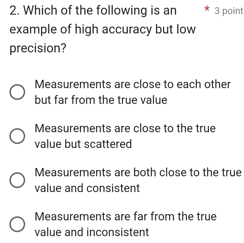 Which of the following is an 3 point
example of high accuracy but low
precision?
Measurements are close to each other
but far from the true value
Measurements are close to the true
value but scattered
Measurements are both close to the true
value and consistent
Measurements are far from the true
value and inconsistent