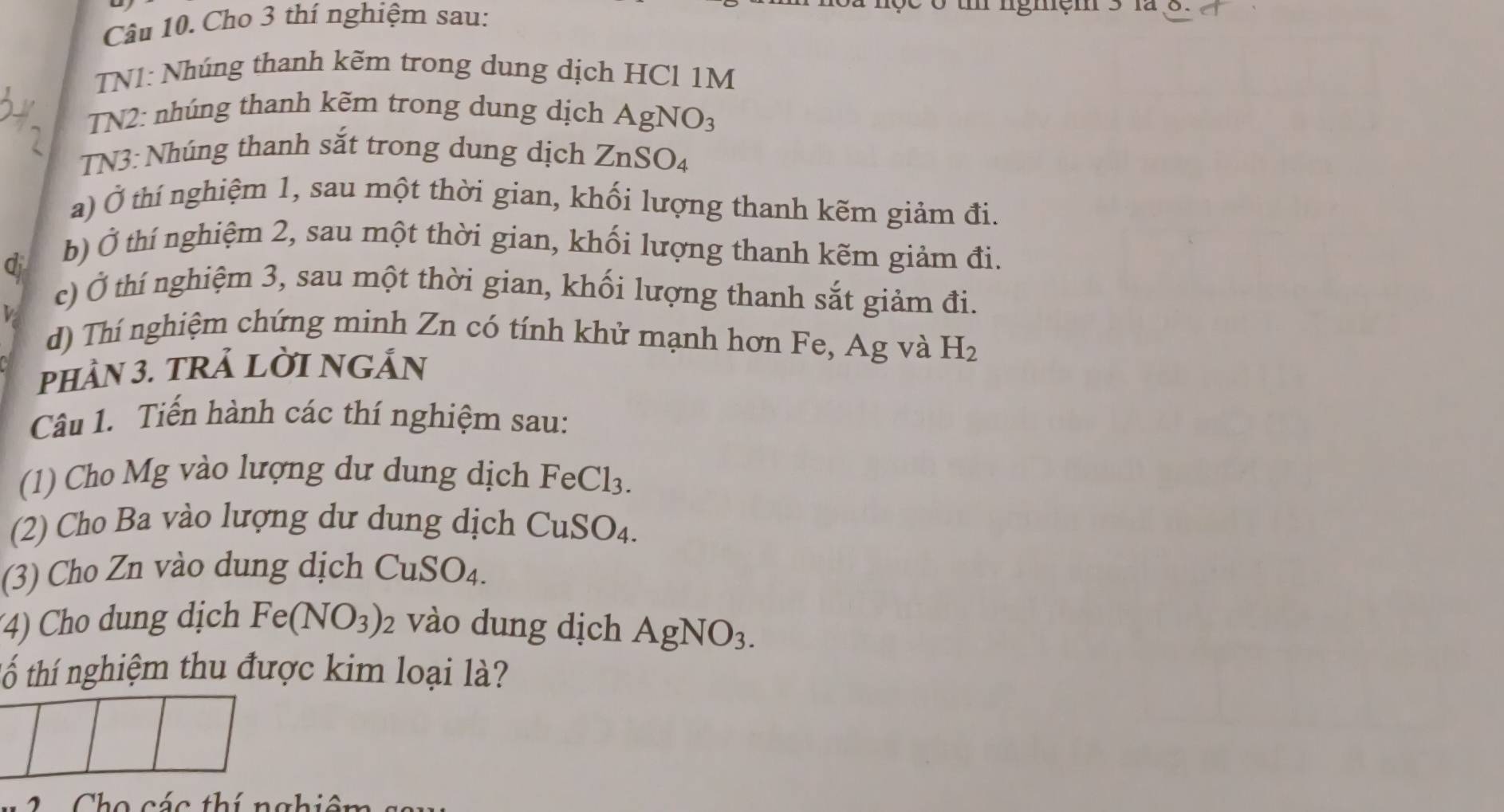 Cho 3 thí nghiệm sau: 
o t ngmęm 3 lª 8. 
TN1: Nhúng thanh kẽm trong dung dịch HCl 1M
TN2: nhúng thanh kẽm trong dung dịch Ag NO_3
TN3: Nhúng thanh sắt trong dung dịch ZnS O_2
a) Ở thí nghiệm 1, sau một thời gian, khối lượng thanh kẽm giảm đi. 
q 
b) Ở thí nghiệm 2, sau một thời gian, khối lượng thanh kẽm giảm đi. 
c) Ở thí nghiệm 3, sau một thời gian, khối lượng thanh sắt giảm đi. 
d) Thí nghiệm chứng minh Zn có tính khử mạnh hơn Fe, Ag và H_2
pHầN 3. TRẢ LỜI NGẤN 
Câu 1. Tiến hành các thí nghiệm sau: 
(1) Cho Mg vào lượng dư dung dịch FeCl_3. 
(2) Cho Ba vào lượng dư dung dịch CuSO_4. 
(3) Cho Zn vào dung dịch CuSO_4. 
(4) Cho dung dịch Fe(NO_3) 2 vào dung dịch AgNO_3. 
tố thí nghiệm thu được kim loại là? 
Cho các thí nghiên