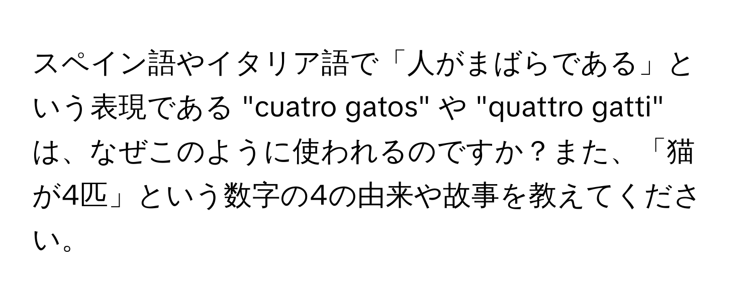 スペイン語やイタリア語で「人がまばらである」という表現である "cuatro gatos" や "quattro gatti" は、なぜこのように使われるのですか？また、「猫が4匹」という数字の4の由来や故事を教えてください。