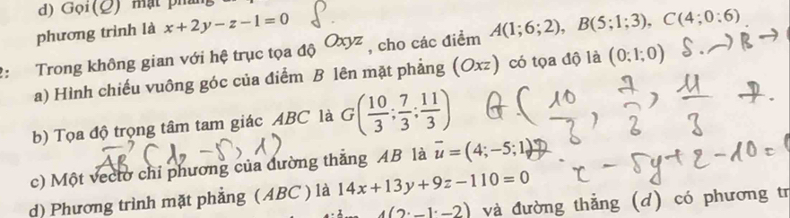 Goi(_  y mạt phín
phương trình là x+2y-z-1=0
2: Trong không gian với hệ trục tọa độ Oxyz , cho các điểm A(1;6;2), B(5;1;3), C(4;0:6)
a) Hình chiếu vuông góc của điểm B lên mặt phẳng (Oxz) có tọa độ là (0;1;0)
b) Tọa độ trọng tâm tam giác ABC là G( 10/3 ; 7/3 ; 11/3 )
c) Một vecto chỉ phương của đường thắng AB là vector u=(4;-5;1)
d) Phương trình mặt phẳng (ABC ) là 14x+13y+9z-110=0
4(2· _ 1· _ 2) và đường thẳng (d) có phương tr