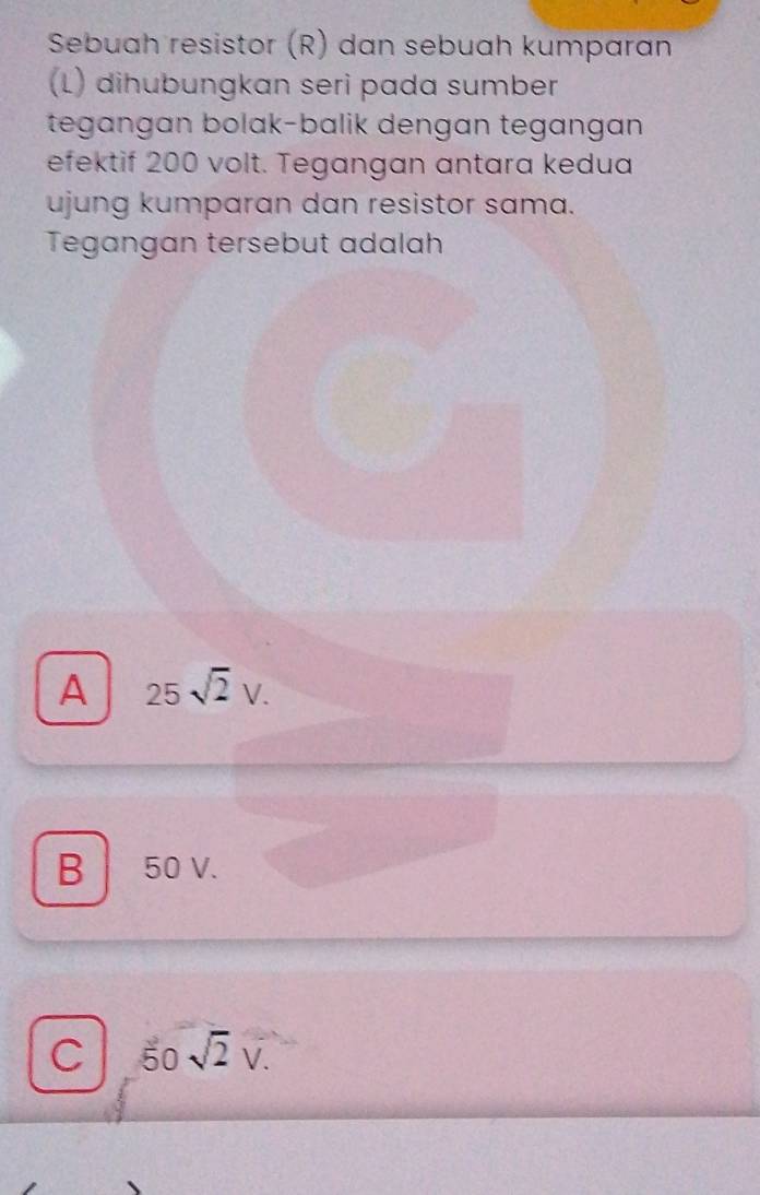 Sebuah resistor (R) dan sebuah kumparan
(L) dihubungkan seri pada sumber
tegangan bolak-balik dengan tegangan
efektif 200 volt. Tegangan antara kedua
ujung kumparan dan resistor sama.
Tegangan tersebut adalah
A 25sqrt(2)V.
B 50 V.
C 50sqrt(2)V.