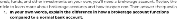 onds, funds, and other investments on your own, you'll need a brokerage account. Review the 
rticle to learn more about brokerage accounts and how to open one. Then answer the questio 
1. In your own words, explain the difference in how a brokerage account functions 
compared to a normal bank account.