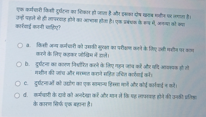 एक कर्मचारी किसी दुर्घटना का शिकार हो जाता है और इसका दोष खराब मशीन पर लगाता है।
उन्हें पहले से ही लापरवाह होने का आभास होता है। एक प्रबंधक के रूप में, अनन्या को क्या
कार्रवाई करनी चाहिए?
a. किसी अन्य कर्मचारी को उसकी सुरक्षा का परीक्षण करने के लिए उसी मशीन पर काम
करने के लिए कहकर जोखिम में डालें।
b. दुर्घटना का कारण निर्धारित करने के लिए गहन जांच करें और यदि आवश्यक हो तो
मशीन की जांच और मरम्मत कराने सहित उचित कार्रवाई करें।
C. दुर्घटनाओं को उद्योग का एक सामान्य हिस्सा मानें और कोई कार्रवाई न करें।
d. कर्मचारी के दावे को अनदेखा करें और मान लें कि यह लापरवाह होने की उनकी प्रतिष्ठा
के कारण सिर्फ एक बहाना है।