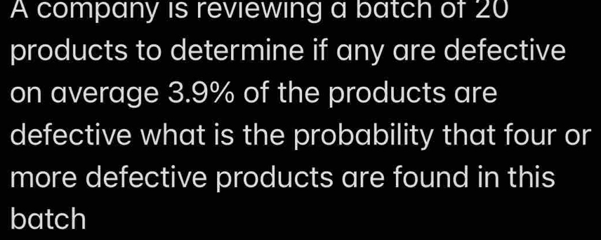 A company is reviewing a batch of 20
products to determine if any are defective 
on average 3.9% of the products are 
defective what is the probability that four or 
more defective products are found in this 
batch