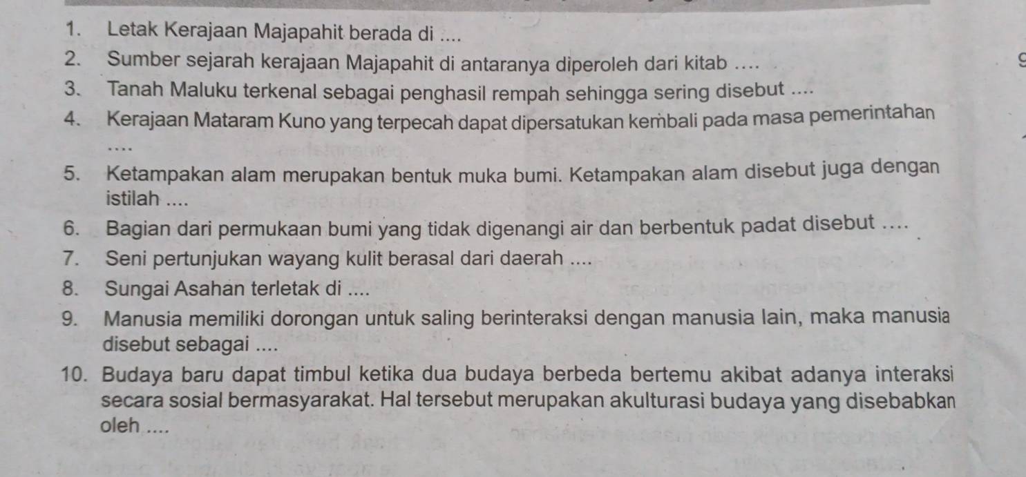 Letak Kerajaan Majapahit berada di .... 
2. Sumber sejarah kerajaan Majapahit di antaranya diperoleh dari kitab … 
3. Tanah Maluku terkenal sebagai penghasil rempah sehingga sering disebut .... 
4. Kerajaan Mataram Kuno yang terpecah dapat dipersatukan kembali pada masa pemerintahan 
5. Ketampakan alam merupakan bentuk muka bumi. Ketampakan alam disebut juga dengan 
istilah .... 
6. Bagian dari permukaan bumi yang tidak digenangi air dan berbentuk padat disebut … 
7. Seni pertunjukan wayang kulit berasal dari daerah .... 
8. Sungai Asahan terletak di .... 
9. Manusia memiliki dorongan untuk saling berinteraksi dengan manusia lain, maka manusia 
disebut sebagai .... 
10. Budaya baru dapat timbul ketika dua budaya berbeda bertemu akibat adanya interaksi 
secara sosial bermasyarakat. Hal tersebut merupakan akulturasi budaya yang disebabkan 
oleh ....