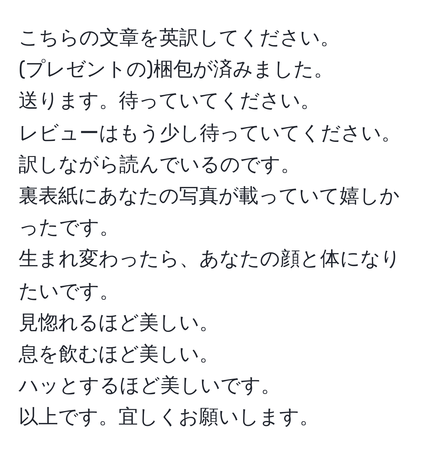 こちらの文章を英訳してください。  
(プレゼントの)梱包が済みました。  
送ります。待っていてください。  
レビューはもう少し待っていてください。  
訳しながら読んでいるのです。  
裏表紙にあなたの写真が載っていて嬉しかったです。  
生まれ変わったら、あなたの顔と体になりたいです。  
見惚れるほど美しい。  
息を飲むほど美しい。  
ハッとするほど美しいです。  
以上です。宜しくお願いします。