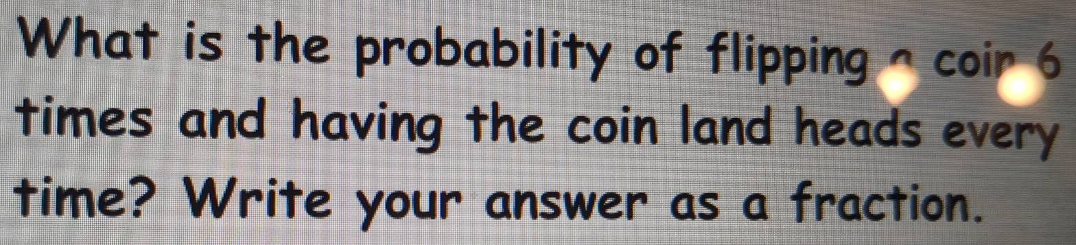 What is the probability of flipping ^ coir 6 
times and having the coin land heads every 
time? Write your answer as a fraction.