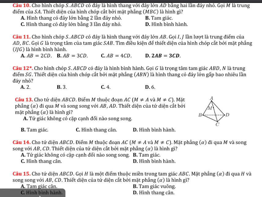 Cầu 10. Cho hình chóp S. ABCD có đáy là hình thang với đáy lớn AD bằng hai lần đáy nhỏ. Gọi M là trung
điểm của SA. Thiết diện của hình chóp cắt bởi mặt phẳng (MBC) là hình gì?
A. Hình thang có đáy lớn bằng 2 lần đáy nhỏ. B. Tam giác.
C. Hình thang có đáy lớn bằng 3 lần đáy nhỏ. D. Hình bình hành.
Câu 11. Cho hình chóp S. ABCD có đáy là hình thang với đáy lớn AB. Gọi I, J lần lượt là trung điểm của
AD, BC. Gọi G là trọng tâm của tam giác SAB. Tìm điều kiện để thiết diện của hình chóp cắt bởi mặt phẳng
(IJG) là hình bình hành.
A. AB=2CD. B. AB=3CD. C. AB=4CD. D. 2AB=3CD.
Câu 12^*. Cho hình chóp S. ABCD có đáy là hình bình hành. Gọi G là trọng tâm tam giác ABD, N là trung
điểm SG. Thiết diện của hình chóp cắt bởi mặt phẳng (ABN) là hình thang có đáy lớn gấp bao nhiêu lần
đáy nhỏ?
A. 2. B. 3. C. 4. D. 6.
Câu 13. Cho tứ diện ABCD. Điểm M thuộc đoạn AC(M!= A và M!= C). Mặt
phẳng (α) đi qua M và song song với AB, AD. Thiết diện của tứ diện cắt bởi
mặt phẳng (α) là hình gì?
A. Tứ giác không có cặp cạnh đối nào song song.
B. Tam giác. C. Hình thang cân. D. Hình bình hành.
Câu 14. Cho tứ diện ABCD. Điểm M thuộc đoạn AC(M!= A và M!= C). Mặt phẳng (α) đi qua M và song
song với AB, CD. Thiết diện của tứ diện cắt bởi mặt phẳng (α) là hình gì?
A. Tứ giác không có cặp cạnh đối nào song song. B. Tam giác.
C. Hình thang cân. D. Hình bình hành.
Câu 15. Cho tứ diện ABCD. Gọi H là một điểm thuộc miền trong tam giác ABC. Mặt phẳng (α) đi qua H và
song song với AB, CD. Thiết diện của tứ diện cắt bởi mặt phẳng (α) là hình gì?
A. Tam giác cân. B. Tam giác vuông.
C. Hình bình hành. D. Hình thang cân.