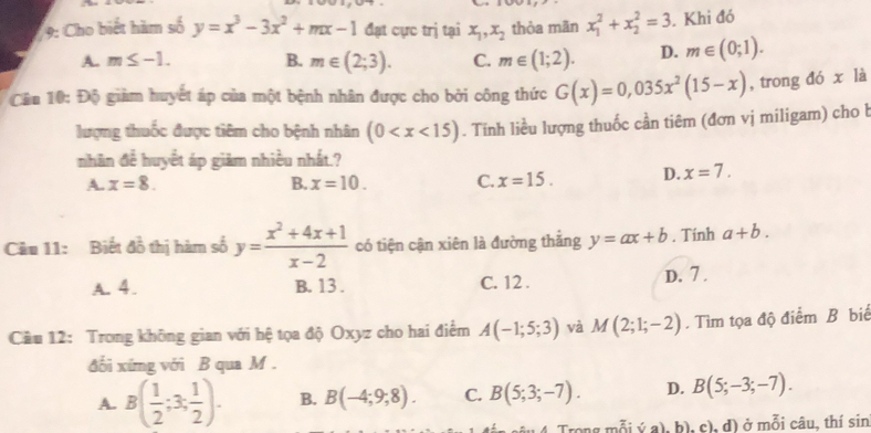 9: Cho biết hàm số y=x^3-3x^2+mx-1 đạt cực trị tại x_1, x_2 thòa mãn x_1^(2+x_2^2=3. Khi đó
A. m≤ -1. B. m∈ (2;3). C. m∈ (1;2). D. m∈ (0;1). 
Cân 10: Độ giảm huyết áp của một bệnh nhân được cho bởi công thức G(x)=0,035x^2)(15-x) , trong đó x là
lượng thuốc được tiêm cho bệnh nhân (0 . Tinh liều lượng thuốc cần tiêm (đơn vị miligam) cho b
nhãn đề huyết áp giàm nhiều nhất.?
A. x=8. B. x=10. C. x=15. D. x=7. 
Câu 11: Biết đồ thị hàm số y= (x^2+4x+1)/x-2  có tiện cận xiên là đường thắng y=ax+b. Tính a+b.
A. 4. B. 13. C. 12. D. 7 .
Câu 12: Trong không gian với hệ tọa độ Oxyz cho hai điểm A(-1;5;3) và M(2;1;-2). Tìm tọa độ điểm B biể
đối xíng với B qua M.
A. B( 1/2 ;3; 1/2 ). B. B(-4;9;8). C. B(5;3;-7). D. B(5;-3;-7). 
4 Trong mỗi ý a). b ), c), d) ở mỗi câu, thí sin