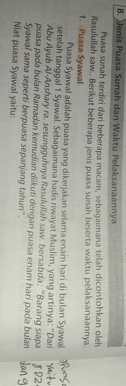 Jenis Puasa Sunah dan Waktu Pelaksanaannya 
Puasa sunah terdiri dari beberapa macam, sebagaimana telah dicontohkan oleh 
Rasulullah saw.. Berikut beberapa jenis puasa sunah beserta waktu pelaksanaannya. 
1. Puasa Syawal 
Puasa Syawal adalah puasa yang dikerjakan selama enam hari di bulan Syawal 
setelah tanggal 1 Syawal. Sebagaimana hadis riwayat Muslim, yang artinya: “Dari 
Abu Ayub Al-Anshary ra. sesungguhnya Rasulullah saw. bersabda: “Barang siapa 
puasa pada bulan Ramadan kemudian diikuti dengan puasa enam hari pada bulan 
Syawal sama seperti þerpuasa sepanjang tahun''. 
Niat puasa Syawal yaitu: