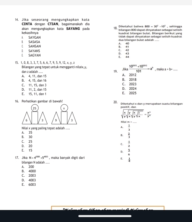 Jika seseorang mengungkapkan kata
CINTA dengan CTIAN, bagaimanakah dia
akan mengungkapkan kata SAYANG pada 18.  Diketahui bahwa 800=30^2-10^2 , sehíngga
kekasihnya bilangan 800 dapat dinyatakan sebagai selisih
kuadrat bilangan bulat. Bilangan berikut yang
A SAYGAN tidak dapat dinyatakan sebagai selisih kuadrat
B. SASASA A. 40 dua bilangan bulat adalah ....
C. SANSAN B. 41
D SAYANS C. 42
E SAGYAN E. 44 D. 43
15. 1, 0, 8, 3, 3, 7, 5, 6, 6, 7, 9, 5, 9, 12, x, y, z
Bilangan yang tepat untuk mengganti nilaix,y,
dan z adalah .... 19. Jika  (10^(2015)+10^(2013))/101 =a^b , maka a+b=...
A. 4, 11, dan 15 A. 2012
B. 4, 15, dan 16 B. 2018
C. 11, 15, dan 3 C. 2023
D. 11, 2, dan 15 D. 2024
E. 15, 11, dan 1 E. 2025
16. Perhatikan gambar di bawah! 20. Diketahui x dan y merupakan suatu bilangan
25 x positif, dan
sqrt(frac x)ysqrt(frac y)xsqrt(frac x)ysqrt(frac y)x...= x^m/y^m 
Nilai m=...
A.
Nilai x yang paling tepat adalah ....  1/3 
A. 35
B. 30
B.  2/3 
C. 25
D. 20
C.  1/2 
E. 15
D.  5/6 
17. Jika N=4^(2000)* 5^(4003) , maka banyak digit dari E.  1/4 
bilangan N adalah .
A. 200
B. 4000
C. 2003
D. 4003
E. 6003