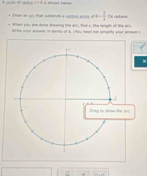 A circle of radius r=4 is shown below. 
Draw an arc that subtends a central angle of θ = 2/3 · 2π radians. 
When you are done drawing the arc, find s, the length of the arc. 
Write your answer in terms of π. (You need not simplify your answer.) 
×