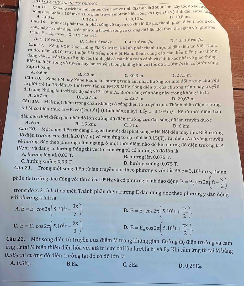 vật LI 12_chương hI từ trường
Câu 15. Khoảng cách từ một anten đến một vệ tinh địa tĩnh là 36000 km. Lấy tốc độ lan trụ
sóng điện từ là 3.10^8 m/s. Thời gian truyền một tín hiệu sóng vô tuyến từ vệ tinh đến anten bảy
A. 1,08 s.
B. 12 ms. C. 0,12 s. D. 10,8 ms.
Câu 16. Một đài phát thanh phát sóng vô tuyến có chu kì 0,5μs, thành phần điện trường của
sóng này có một điểm trên phương truyền sóng có cường độ biến đối theo thời gian với phương
trình E=E_0 cosωt . Giá trị của ω là D. 1,5π .10^6 rad/s.
A. 2π .10^6 rad/s. B. 2,5π .10^6 ra ad/: S. C. 4π .10^6 r ad/s
Câu 17. Kênh VOV Giao Thông FM 91 MHz là kênh phát thanh thực tế đầu tiên tại Việt Nam
ra đời năm 2010, trực thuộc Đài tiếng nói Việt Nam. Kênh cung cấp các diễn biến giao thông
đang xảy ra trên thực tế giúp các thính giả có cái nhìn toàn cảnh và chính xác nhất về giao thông.
Biết tín hiệu sóng vô tuyến này lan truyền trong không khí với tốc độ 3.10⁸m/s thì có bước sóng
xấp xỉ bằng
A. 6,6 m. B. 3,3 m. C. 30,3 m. D. 27,3 m.
Câu 18. Xone FM hay Xone Radio là chương trình âm nhạc hướng tới mọi đối tượng chủ yếu
là giới trẻ từ 16 đến 37 tuổi trên tần số FM 89 MHz. Sóng điện từ của chương trình này truyền
đi trong không khí với tốc độ xấp xỉ 3.10^8 m/s. Bước sóng của sóng này trong không khí là
A. 267 m. B. 3,37 m. C. 2,67 m.
D. 29,67 m.
Câu 19.  M là một điểm trong chân không có sóng điện từ truyền qua. Thành phần điện trường
tại M có biểu thức E=E_0cos (2π .10^5t) (t tính bằng giây). Lấy c=3.10^8m/ s. Kể từ thời điểm ban
đầu đến thời điểm gần nhất độ lớn cường độ điện trường cực đại, sóng đã lan truyền được
A. 6 m. B. 1,5 km. C. 3 m. D. 6 km.
Câu 20. Một sóng điện từ đang truyền từ một đài phát sóng ở Hà Nội đên máy thu. Biết cường
độ điện trường cực đại là 20 (V/m) và cảm ứng từ cực đại là 0,15(T). Tại điểm A có sóng truyền
về hướng Bắc theo phương nằm ngang, ở một thời điểm nào đó khi cường độ điện trường là 4
(V/m) và đang có hướng Đông thì vectơ cảm ứng từ có hướng và độ lớn là
A. hướng lên và 0,03 T.  B. hướng lên 0,075 T.
C. hướng xuống 0,03 T. D. hướng xuống 0,075 T.
Câu 21. Trong một sóng điện từ lan truyền dọc theo phương x với tốc độ c=3.10^8m/s , thành
phần từ trường dao động với tần số 5.10^8H Iz và có phương trình dao động B=B_0cos 2π (ft- x/lambda  )
, trong đó x, λ tính theo mét. Thành phần điện trường E dao động dọc theo phương y dao động
với phương trình là
A. E=E_0cos 2π (5.10^8t- 3x/5 ).
B. E=E_ocos 2π (5.10^8t+ π x/2 ).
C. E=E_0cos 2π (5.10^8t- 5x/3 ). D.. E=E_0cos 2π (5.10^8t+ π x/2 ).
Câu 22. Một sóng điện từ truyền qua điểm M trong không gian. Cường độ điện trường và cảm
ứng từ tại M biến thiên điều hòa với giá trị cực đại lần lượt là E_0 và B_0. Khi cảm ứng từ tại M bằng
0,5B_0 thì cường độ điện trường tại đó có độ lớn là
A. 0,5Eo. B.Eo. C. 2Eo. D. 0,25E₀.