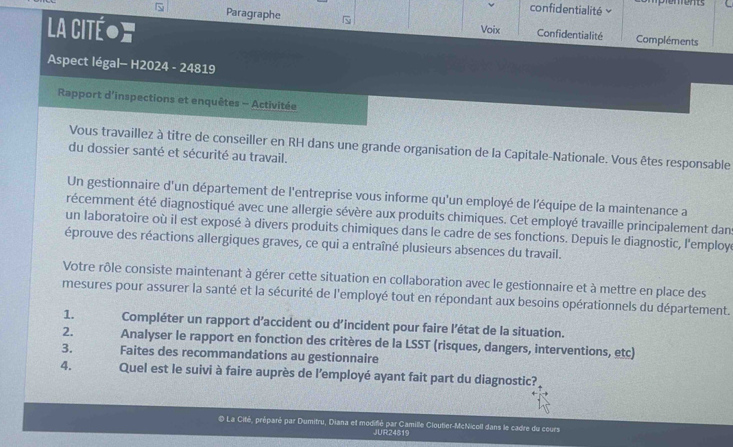 en ent 
confidentialité 
 Paragraphe 
La Citéoς Voix Confidentialité Compléments 
Aspect légal- H2024 - 24819 
Rapport d'inspections et enquêtes - Activitée 
Vous travaillez à titre de conseiller en RH dans une grande organisation de la Capitale-Nationale. Vous êtes responsable 
du dossier santé et sécurité au travail. 
Un gestionnaire d'un département de l'entreprise vous informe qu'un employé de l'équipe de la maintenance a 
récemment été diagnostiqué avec une allergie sévère aux produits chimiques. Cet employé travaille principalement dan 
un laboratoire où il est exposé à divers produits chimiques dans le cadre de ses fonctions. Depuis le diagnostic, l'employ 
éprouve des réactions allergiques graves, ce qui a entraîné plusieurs absences du travail. 
Votre rôle consiste maintenant à gérer cette situation en collaboration avec le gestionnaire et à mettre en place des 
mesures pour assurer la santé et la sécurité de l'employé tout en répondant aux besoins opérationnels du département. 
1. Compléter un rapport d’accident ou d’incident pour faire l’état de la situation. 
2. Analyser le rapport en fonction des critères de la LSST (risques, dangers, interventions, etc) 
3. Faites des recommandations au gestionnaire 
4. Quel est le suivi à faire auprès de l’employé ayant fait part du diagnostic? 
© La Cité, préparé par Dumitru, Diana et modifié par Camille Cloutier-McNicoll dans le cadre du cours 
JUR24819