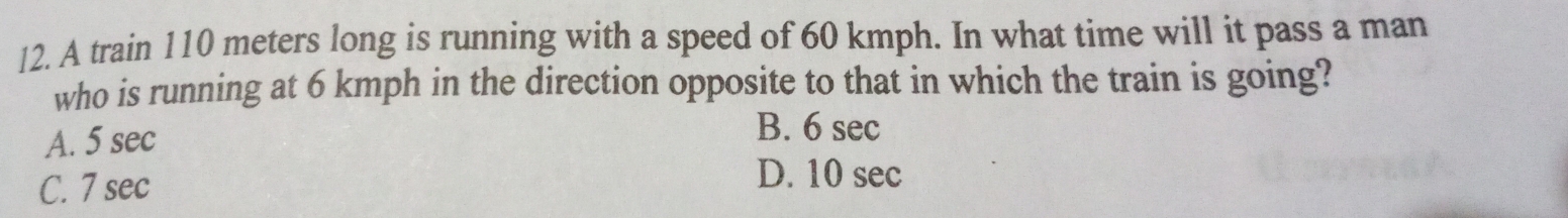 A train 110 meters long is running with a speed of 60 kmph. In what time will it pass a man
who is running at 6 kmph in the direction opposite to that in which the train is going?
A. 5 sec
B. 6 sec
C. 7 sec
D. 10 sec