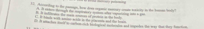 a void mercury poisoning
32. According to the passage, how does organic mercury create toxicity in the human body?
A. It enters through the respiratory system after vaporizing into a gas.
B. It infiltrates the main sources of protein in the body.
C. It binds with amino acids in the placenta and the brain.
D. It attaches itself to carbon-rich biological molecules and impedes the way that they function.