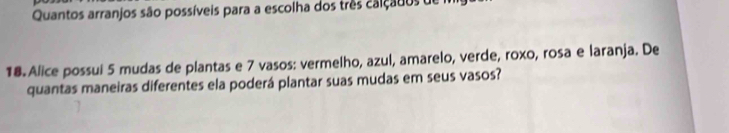 Quantos arranjos são possíveis para a escolha dos três calçados de 
18. Alice possui 5 mudas de plantas e 7 vasos: vermelho, azul, amarelo, verde, roxo, rosa e laranja. De 
quantas maneiras diferentes ela poderá plantar suas mudas em seus vasos?