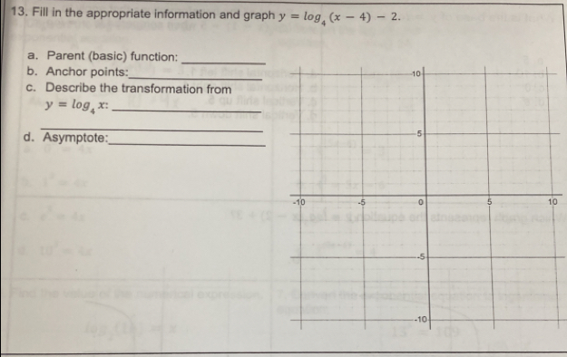 Fill in the appropriate information and graph y=log _4(x-4)-2. 
a. Parent (basic) function:_
b. Anchor points: _
c. Describe the transformation from
y=log _4x : _
_
d. Asymptote:
_
0