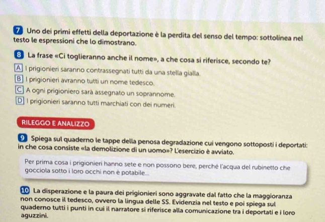 Uno dei primi effetti della deportazione è la perdita del senso del tempo: sottolinea nel
testo le espressioni che lo dimostrano.
8 La frase «Ci toglieranno anche il nome», a che cosa si riferisce, secondo te?
A] I prigionieri saranno contrassegnati tutti da una stella gialla.
B] I prigionieri avranno tutti un nome tedesco.
C] A ogni prigioniero sarà assegnato un soprannome.
D] I prigionieri saranno tutti marchiati con dei numeri.
RILEGGO E ANALIZZO
9 Spiega sul quaderno le tappe della penosa degradazione cui vengono sottoposti i deportati:
in che cosa consiste «la demolizione di un uomo»? L'esercizio è avviato.
Per prima cosa i prigionieri hanno sete e non possono bere, perché l'acqua del rubinetto che
gocciola sotto i loro occhi non è potabile...
La disperazione e la paura dei prigionieri sono aggravate dal fatto che la maggioranza
non conosce il tedesco, ovvero la lingua delle SS. Evidenzia nel testo e poi spiega sul
quaderno tutti i punti in cui il narratore si riferisce alla comunicazione tra i deportati e i loro
aguzzini.