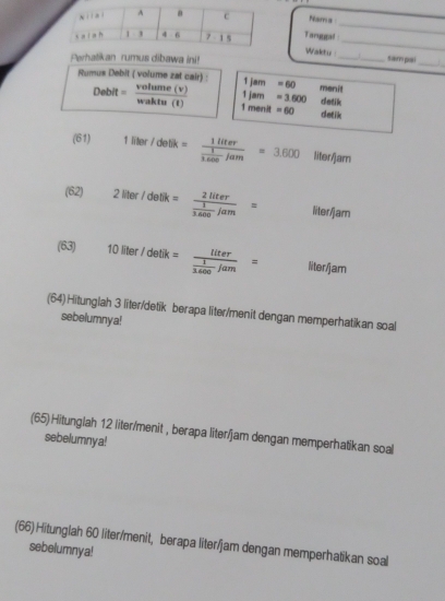 Nama
Taruggal
_
Waktu 
_
Perhatikan rumus dibawa ini! __sam pal_
Rumus Debit ( volume zat cair) : 1jam =60 menit
1jam =3.600 datik
Debit= volume(v)/walutu(t)  1 menit =60 detik
(61) 1liter/dellk=frac 1liter 1/3.600 lam=3.600 litor/jam
(62) 2liter/detik=frac 2liter 1/3.600 jam= liter/am
(63) 10liter/detik=frac liter 1/3.600 /am= liter/jam
(64) Hitunglah 3 liter/detik berapa liter/menit dengan memperhatikan soal
sebelumnya!
(65) Hitunglah 12 liter/menit , berapa liter/jam dengan memperhatikan soal
sebelumnya!
(66) Hitunglah 60 liter/menit, berapa liter/jam dengan memperhatikan soal
sebelumnya!