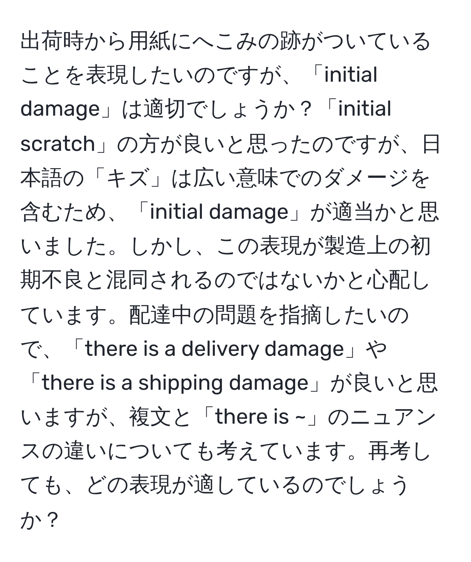 出荷時から用紙にへこみの跡がついていることを表現したいのですが、「initial damage」は適切でしょうか？「initial scratch」の方が良いと思ったのですが、日本語の「キズ」は広い意味でのダメージを含むため、「initial damage」が適当かと思いました。しかし、この表現が製造上の初期不良と混同されるのではないかと心配しています。配達中の問題を指摘したいので、「there is a delivery damage」や「there is a shipping damage」が良いと思いますが、複文と「there is ~」のニュアンスの違いについても考えています。再考しても、どの表現が適しているのでしょうか？