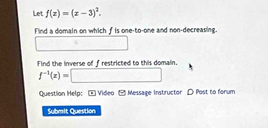 Let f(x)=(x-3)^2. 
Find a domain on which f is one-to-one and non-decreasing. 
Find the inverse of f restricted to this domain.
f^(-1)(x)=[ □ 
Question Help: Video - Message instructor D Post to forum 
Submit Question