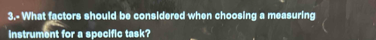 3.- What factors should be considered when choosing a measuring 
instrument for a specific task?