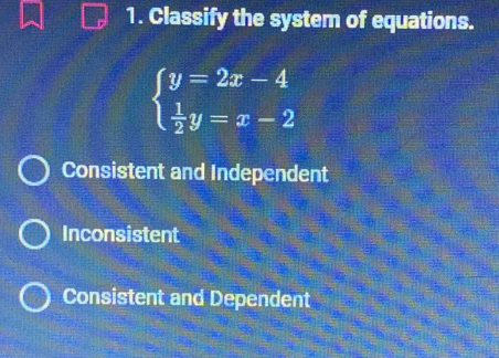 Classify the system of equations.
beginarrayl y=2x-4  1/2 y=x-2endarray.
Consistent and Independent
Inconsistent
Consistent and Dependent