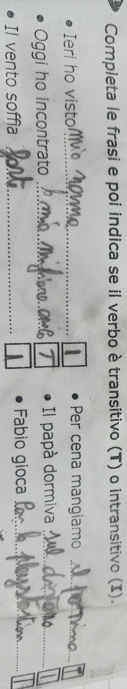 Completa le frasi e poi indica se il verbo è transitivo (T) o intransitivo (I). 
Ieri ho visto_ 
Per cena mangiamo_ 
T 
Oggi ho incontrato _Il papà dormiva_ 
Il vento soffia _ A _ 
Fabio gioca