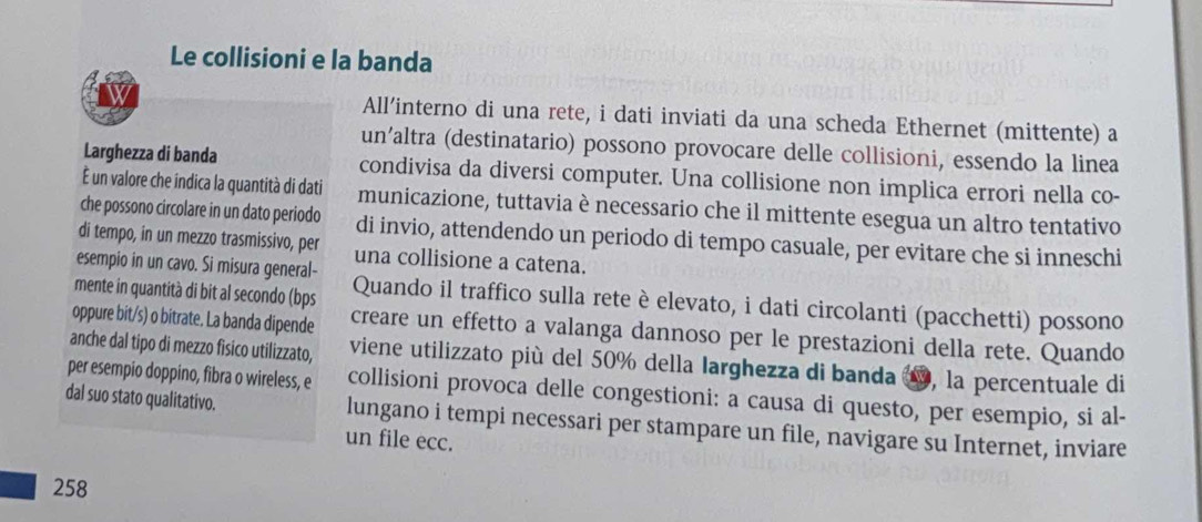 Le collisioni e la banda 
All’interno di una rete, i dati inviati da una scheda Ethernet (mittente) a 
un’altra (destinatario) possono provocare delle collisioni, essendo la linea 
Larghezza di banda condivisa da diversi computer. Una collisione non implica errori nella co- 
É un valore che indica la quantità di dati municazione, tuttavia è necessario che il mittente esegua un altro tentativo 
che possono circolare in un dato periodo di invio, attendendo un periodo di tempo casuale, per evitare che si inneschi 
di tempo, in un mezzo trasmissivo, per una collisione a catena. 
esempio in un cavo. Si misura general- 
mente in quantità di bit al secondo (bps Quando il traffico sulla rete è elevato, i dati circolanti (pacchetti) possono 
oppure bit/s) o bitrate. La banda dipende creare un effetto a valanga dannoso per le prestazioni della rete. Quando 
anche dal tipo di mezzo fisico utilizzato, viene utilizzato più del 50% della Iarghezza di banda 1, la percentuale di 
per esempio doppino, fibra o wireless, e collisioni provoca delle congestioni: a causa di questo, per esempio, si al- 
dal suo stato qualitativo. lungano i tempi necessari per stampare un file, navigare su Internet, inviare 
un file ecc.
258