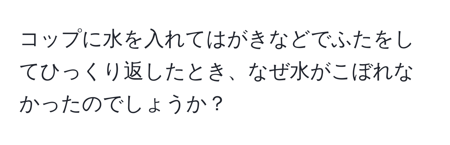 コップに水を入れてはがきなどでふたをしてひっくり返したとき、なぜ水がこぼれなかったのでしょうか？