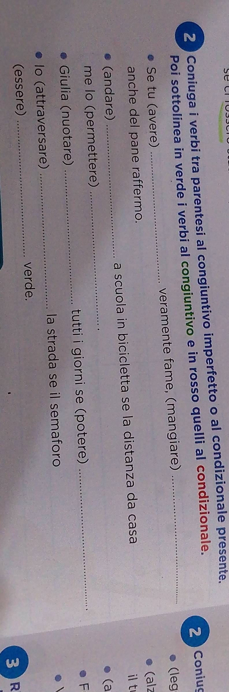 Coniuga i verbi tra parentesi al congiuntivo imperfetto o al condizionale presente. 
2 Coniug 
Poi sottolinea in verde i verbi al congiuntivo e in rosso quelli al condizionale. 
Se tu (avere) _veramente fame, (mangiare) 
(leg 
anche del pane raffermo. (alz 
_ 
(andare) _a scuola in bicicletta se la distanza da casa 
it 
(a 
me lo (permettere) 
Giulia (nuotare) _tutti i giorni se (potere) 
_ 
F 
Io (attraversare)_ la strada se il semaforo 
_verde. 
(essere) 
3 )R