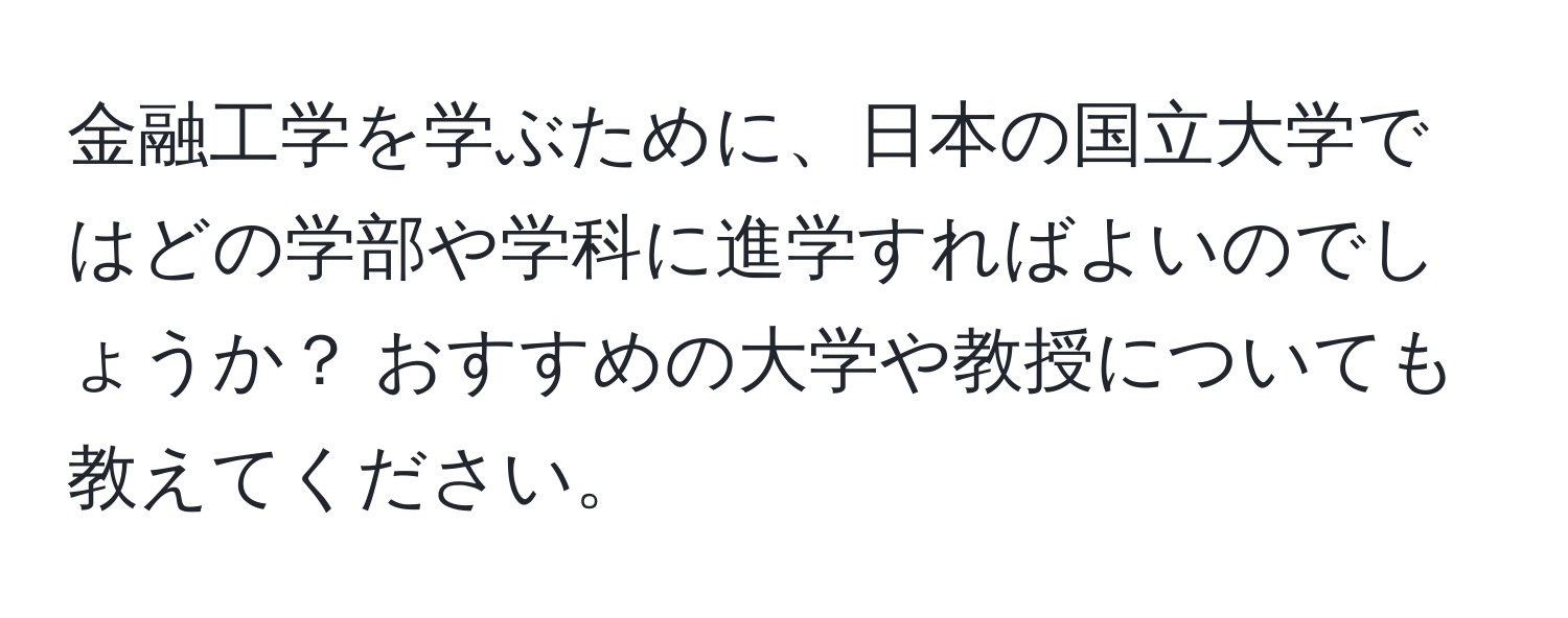 金融工学を学ぶために、日本の国立大学ではどの学部や学科に進学すればよいのでしょうか？ おすすめの大学や教授についても教えてください。