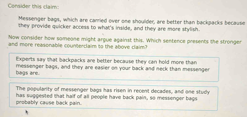 Consider this claim:
Messenger bags, which are carried over one shoulder, are better than backpacks because
they provide quicker access to what's inside, and they are more stylish.
Now consider how someone might argue against this. Which sentence presents the stronger
and more reasonable counterclaim to the above claim?
Experts say that backpacks are better because they can hold more than
messenger bags, and they are easier on your back and neck than messenger
bags are.
The popularity of messenger bags has risen in recent decades, and one study
has suggested that half of all people have back pain, so messenger bags
probably cause back pain.