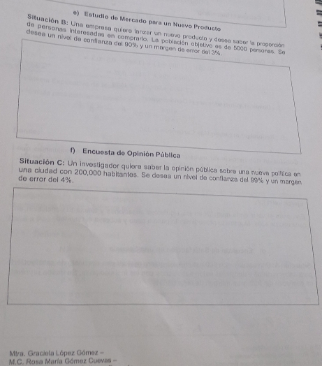 Estudio de Mercado para un Nuevo Producto 
Situación B: Una empresa quiere lanzar un nuevo producto y desea saber la proporción 
de personas interesadas en comprario. La población objetivo es de 5000 personas. Se 
desea un nivel de confianza del 90% y un margen de error del 3%. 
f) Encuesta de Opinión Pública 
Situación C: Un investigador quiere saber la opinión pública sobre una nueva política en 
una ciudad con 200,000 habitantes. Se desea un nível de conflanza del 99% y un margen 
de error del 4%. 
Mtra. Graciela López Gómez - 
M.C. Rosa María Gómez Cuevas -