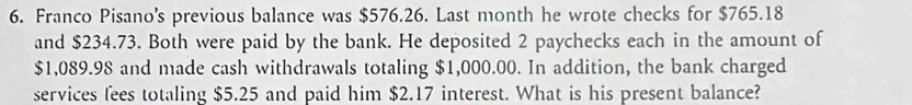 Franco Pisano's previous balance was $576.26. Last month he wrote checks for $765.18
and $234.73. Both were paid by the bank. He deposited 2 paychecks each in the amount of
$1,089.98 and made cash withdrawals totaling $1,000.00. In addition, the bank charged 
services fees totaling $5.25 and paid him $2.17 interest. What is his present balance?