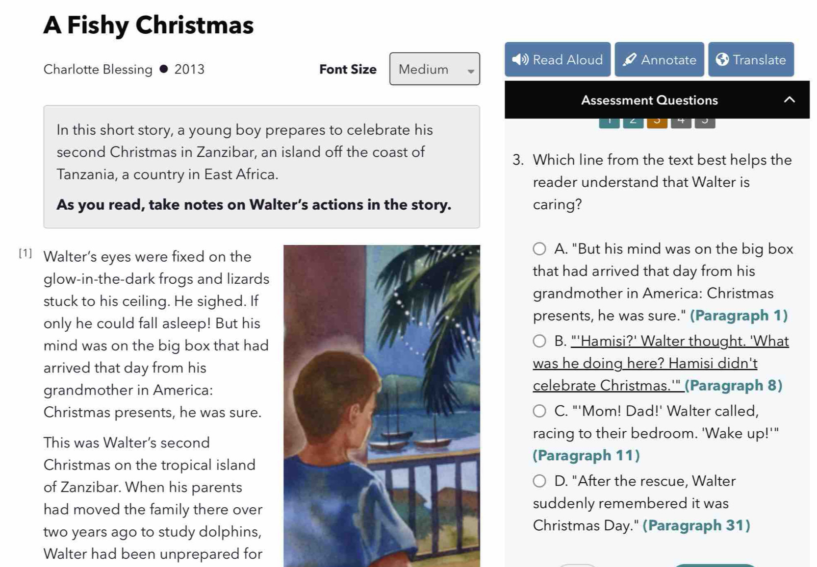 A Fishy Christmas
Read Aloud Annotate Translate
Charlotte Blessing 2013 Font Size Medium
Assessment Questions
1 L I
In this short story, a young boy prepares to celebrate his
second Christmas in Zanzibar, an island off the coast of
3. Which line from the text best helps the
Tanzania, a country in East Africa.
reader understand that Walter is
As you read, take notes on Walter’s actions in the story. caring?
[1] Walter’s eyes were fixed on the
A. "But his mind was on the big box
glow-in-the-dark frogs and lizards
that had arrived that day from his
stuck to his ceiling. He sighed. If grandmother in America: Christmas
only he could fall asleep! But his
presents, he was sure." (Paragraph 1)
mind was on the big box that had
B. "'Hamisi?' Walter thought. 'What
arrived that day from hiswas he doing here? Hamisi didn't
grandmother in America:
celebrate Christmas.'" (Paragraph 8)
Christmas presents, he was sure. C. "'Mom! Dad!' Walter called,
This was Walter’s second
racing to their bedroom. 'Wake up!'"
Christmas on the tropical island
(Paragraph 11)
of Zanzibar. When his parents
D. "After the rescue, Walter
had moved the family there over
suddenly remembered it was
two years ago to study dolphins,
Christmas Day." (Paragraph 31)
Walter had been unprepared for