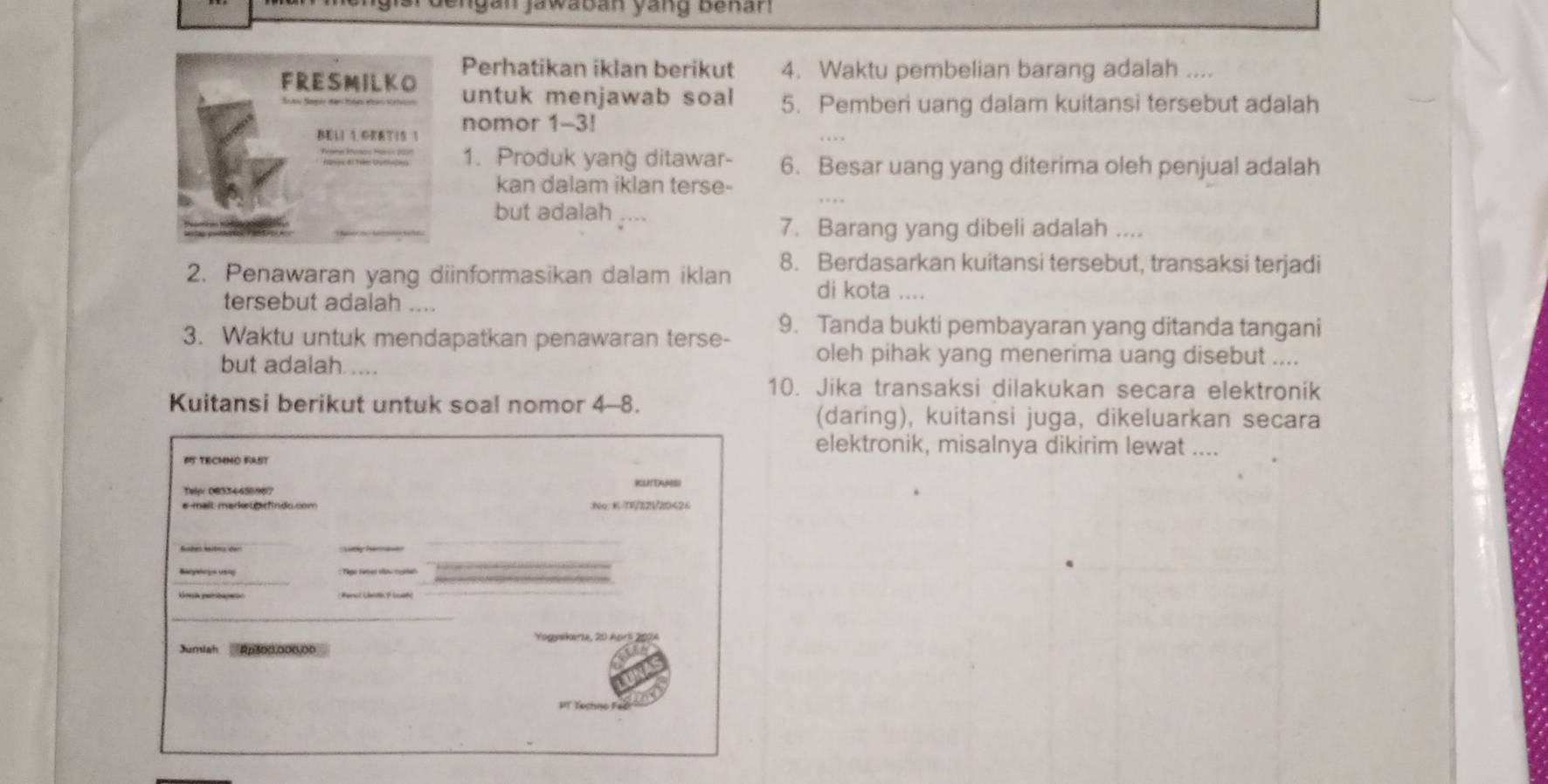 Jengan jawabán yáng Benán 
Perhatikan iklan berikut 4. Waktu pembelian barang adalah .... 
FRESMILKO untuk menjawab soal 5. Pemberi uang dalam kuitansi tersebut adalah 
BELI 1.OEETIS 1 nomor 1-3! 
1. Produk yang ditawar- 6. Besar uang yang diterima oleh penjual adalah 
kan dalam iklan terse- 
but adalah .... 
7. Barang yang dibeli adalah .... 
2. Penawaran yang diinformasikan dalam iklan 8. Berdasarkan kuitansi tersebut, transaksi terjadi 
di kota .... 
tersebut adalah .... 
3. Waktu untuk mendapatkan penawaran terse- 9. Tanda bukti pembayaran yang ditanda tangani 
but adalah .... 
oleh pihak yang menerima uang disebut .... 
10. Jika transaksi dilakukan secara elektronik 
Kuitansi berikut untuk soal nomor 4-8. 
(daring), kuitansi juga, dikeluarkan secara 
elektronik, misalnya dikirim lewat .... 
65 TECHNO RAST 
Telp: 08334455967 RUTANS 
No.K-TV/82V/20424 
Sübes Hitnz der 
_ 
Yogywkeria, 20 Apr 2074 
Jumiah Ap300.000,00
PT Techno Fač