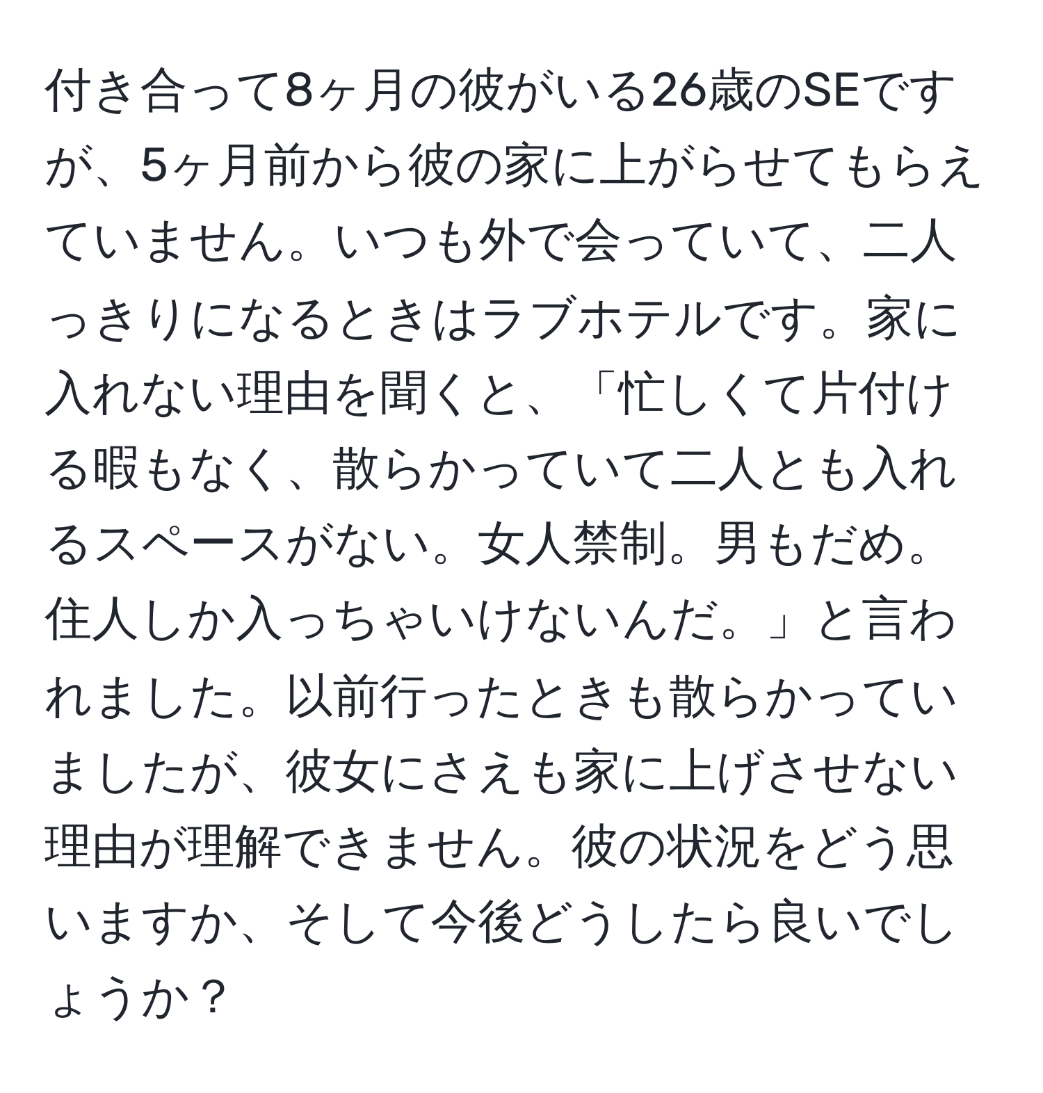 付き合って8ヶ月の彼がいる26歳のSEですが、5ヶ月前から彼の家に上がらせてもらえていません。いつも外で会っていて、二人っきりになるときはラブホテルです。家に入れない理由を聞くと、「忙しくて片付ける暇もなく、散らかっていて二人とも入れるスペースがない。女人禁制。男もだめ。住人しか入っちゃいけないんだ。」と言われました。以前行ったときも散らかっていましたが、彼女にさえも家に上げさせない理由が理解できません。彼の状況をどう思いますか、そして今後どうしたら良いでしょうか？